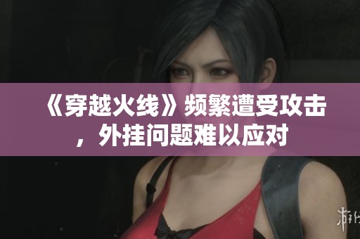 《穿越火線》頻繁遭受攻擊，外掛問題難以應(yīng)對(duì)