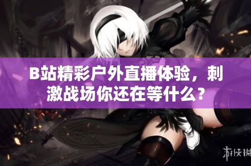 B站精彩戶外直播體驗，刺激戰(zhàn)場你還在等什么？