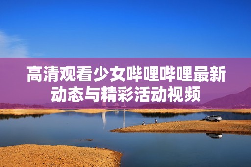 高清觀看少女嗶哩嗶哩最新動(dòng)態(tài)與精彩活動(dòng)視頻