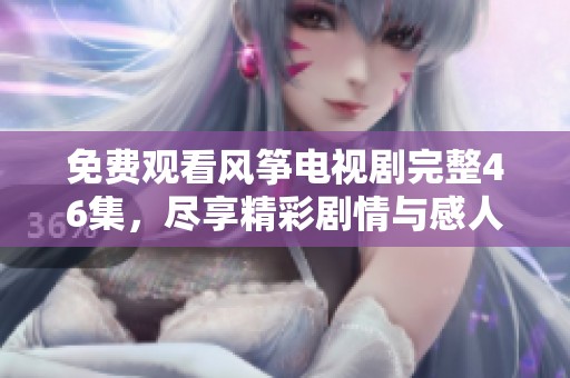 免費觀看風箏電視劇完整46集，盡享精彩劇情與感人故事