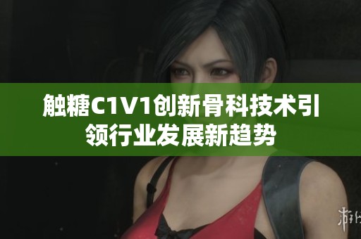 觸糖C1V1創(chuàng)新骨科技術引領行業(yè)發(fā)展新趨勢