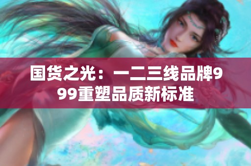 國(guó)貨之光:一二三線(xiàn)品牌999重塑品質(zhì)新標(biāo)準(zhǔn) 國(guó)貨之光:一二三線(xiàn)品牌999重塑品質(zhì)新標(biāo)準(zhǔn)
