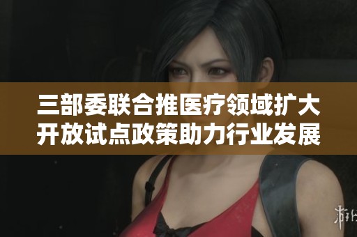 三部委聯(lián)合推醫(yī)療領域擴大開放試點政策助力行業(yè)發(fā)展