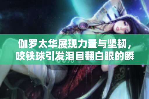 伽羅太華展現(xiàn)力量與堅韌，咬鐵球引發(fā)淚目翻白眼的瞬間