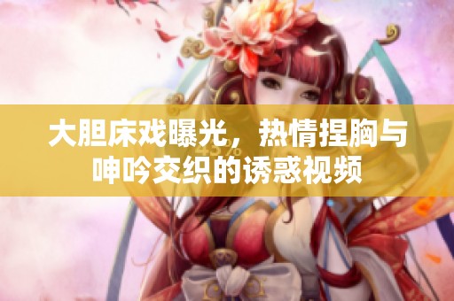 大膽床戲曝光，熱情捏胸與呻吟交織的誘惑視頻