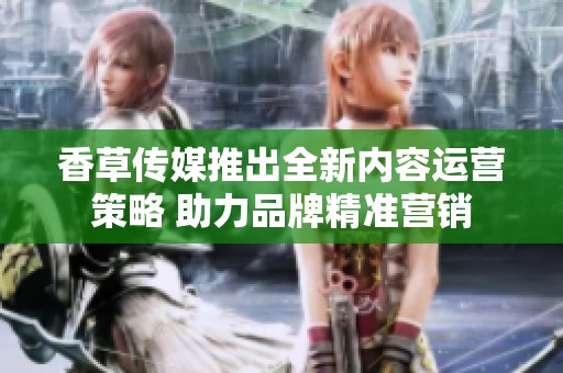 香草傳媒推出全新內(nèi)容運(yùn)營策略 助力品牌精準(zhǔn)營銷