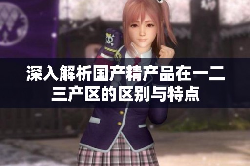 深入解析國產(chǎn)精產(chǎn)品在一二三產(chǎn)區(qū)的區(qū)別與特點(diǎn)
