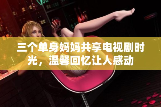 三個(gè)單身媽媽共享電視劇時(shí)光，溫馨回憶讓人感動(dòng)