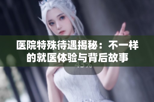 醫(yī)院特殊待遇揭秘：不一樣的就醫(yī)體驗(yàn)與背后故事