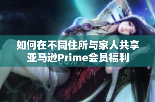 如何在不同住所與家人共享亞馬遜Prime會員福利