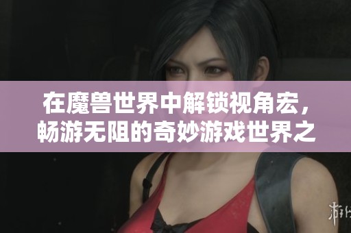 在魔獸世界中解鎖視角宏，暢游無(wú)阻的奇妙游戲世界之旅