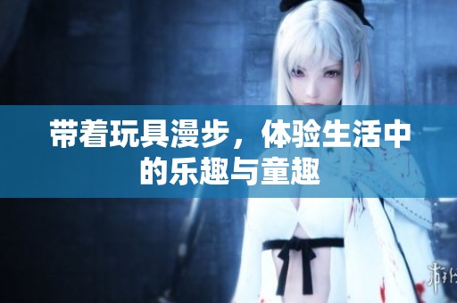 帶著玩具漫步，體驗(yàn)生活中的樂(lè)趣與童趣