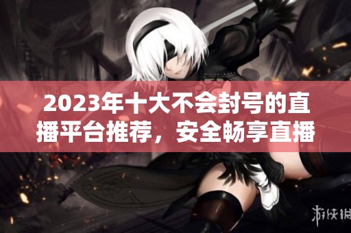 2023年十大不會封號的直播平臺推薦，安全暢享直播樂趣
