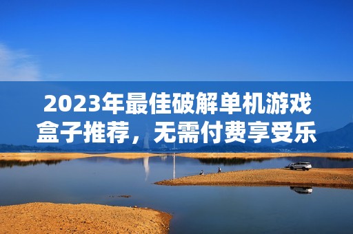 2023年最佳破解單機游戲盒子推薦，無需付費享受樂趣