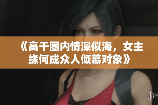 《高干圈內情深似海，女主緣何成眾人傾慕對象》