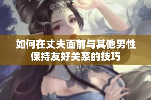 如何在丈夫面前與其他男性保持友好關(guān)系的技巧