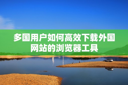 多國用戶如何高效下載外國網(wǎng)站的瀏覽器工具