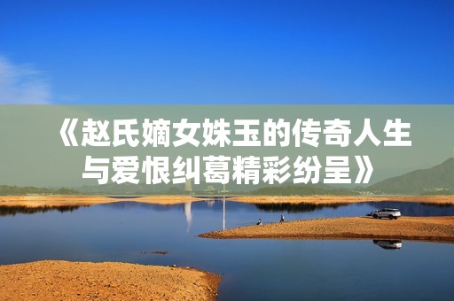 《趙氏嫡女姝玉的傳奇人生與愛恨糾葛精彩紛呈》