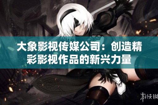 大象影視傳媒公司：創(chuàng)造精彩影視作品的新興力量