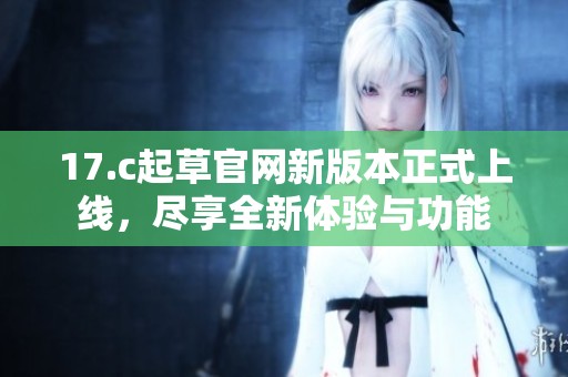 17.c起草官網(wǎng)新版本正式上線，盡享全新體驗(yàn)與功能