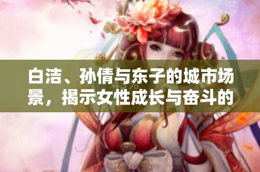 白潔、孫倩與東子的城市場(chǎng)景，揭示女性成長(zhǎng)與奮斗的故事