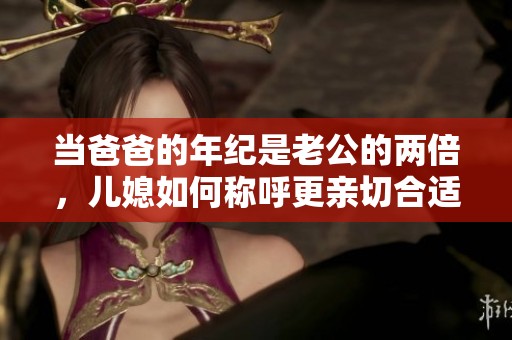 當(dāng)爸爸的年紀(jì)是老公的兩倍，兒媳如何稱呼更親切合適呢