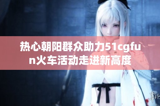 熱心朝陽(yáng)群眾助力51cgfun火車活動(dòng)走進(jìn)新高度