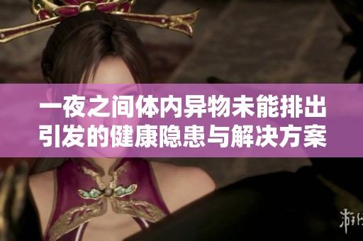 一夜之間體內(nèi)異物未能排出引發(fā)的健康隱患與解決方案