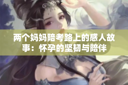 兩個(gè)媽媽陪考路上的感人故事：懷孕的堅(jiān)韌與陪伴