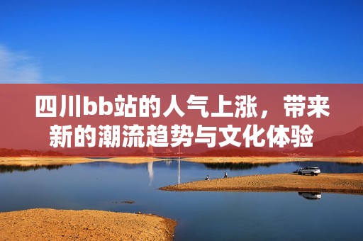 四川bb站的人氣上漲，帶來新的潮流趨勢(shì)與文化體驗(yàn)