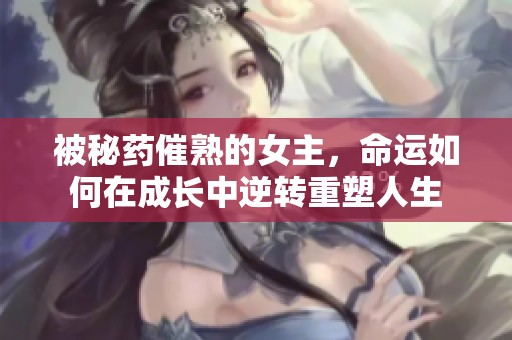 被秘藥催熟的女主，命運如何在成長中逆轉重塑人生