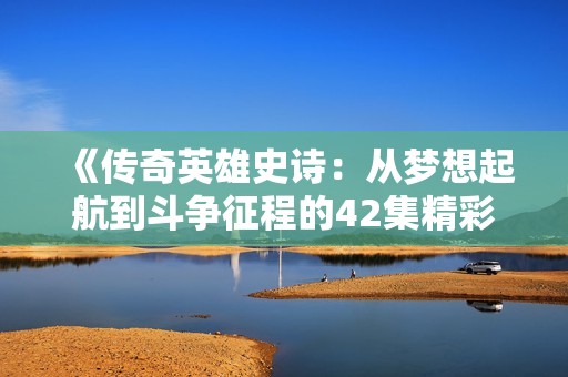 《傳奇英雄史詩：從夢(mèng)想起航到斗爭征程的42集精彩回顧》