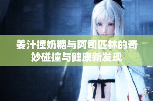 姜汁撞奶糖與阿司匹林的奇妙碰撞與健康新發(fā)現(xiàn)