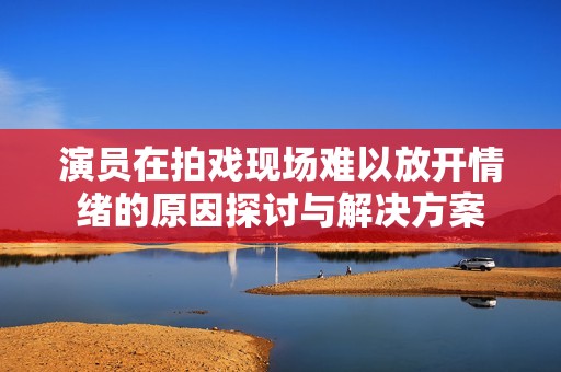 演員在拍戲現(xiàn)場難以放開情緒的原因探討與解決方案