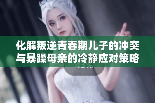 化解叛逆青春期兒子的沖突與暴躁母親的冷靜應(yīng)對策略