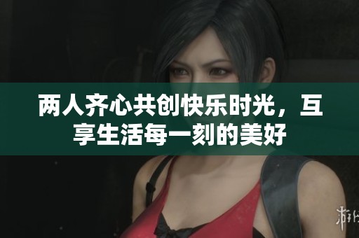 兩人齊心共創(chuàng)快樂(lè)時(shí)光，互享生活每一刻的美好