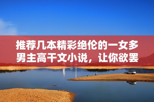 推薦幾本精彩絕倫的一女多男主高干文小說(shuō)，讓你欲罷不能