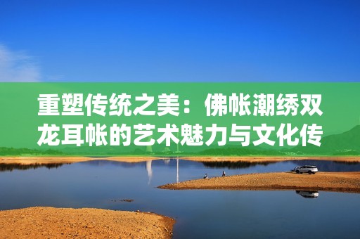重塑傳統(tǒng)之美：佛帳潮繡雙龍耳帳的藝術(shù)魅力與文化傳承