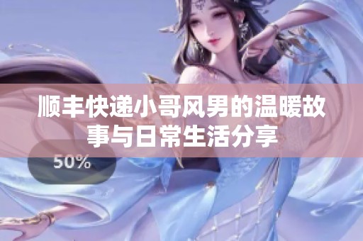 順豐快遞小哥風(fēng)男的溫暖故事與日常生活分享
