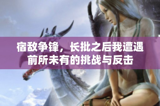 宿敵爭(zhēng)鋒，長(zhǎng)批之后我遭遇前所未有的挑戰(zhàn)與反擊