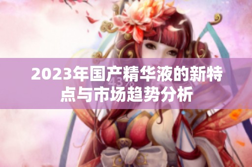 2023年國(guó)產(chǎn)精華液的新特點(diǎn)與市場(chǎng)趨勢(shì)分析 2023年國(guó)產(chǎn)精華液的新特點(diǎn)與市場(chǎng)趨勢(shì)分析