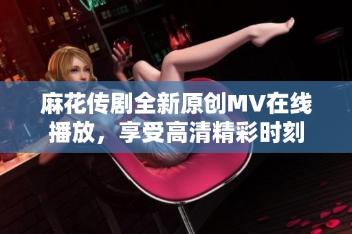 麻花傳劇全新原創(chuàng)MV在線播放，享受高清精彩時刻