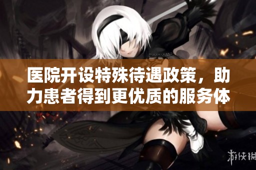 醫(yī)院開設(shè)特殊待遇政策,助力患者得到更優(yōu)質(zhì)的服務(wù)體驗 醫(yī)院開設(shè)特殊待遇政策,助力患者得到更優(yōu)質(zhì)的服務(wù)體驗