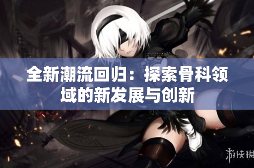 全新潮流回歸：探索骨科領(lǐng)域的新發(fā)展與創(chuàng)新