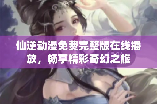 仙逆動漫免費完整版在線播放，暢享精彩奇幻之旅
