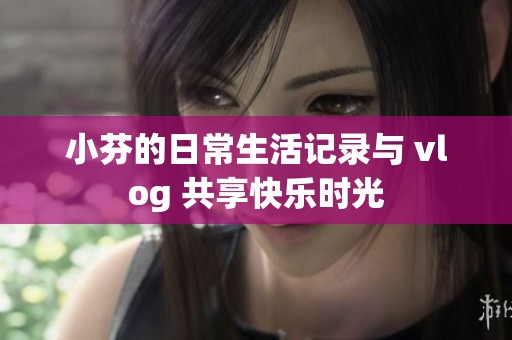 小芬的日常生活記錄與 vlog 共享快樂(lè)時(shí)光