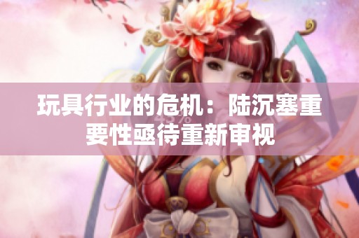 玩具行業(yè)的危機(jī)：陸沉塞重要性亟待重新審視