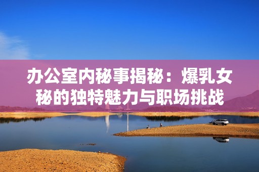 辦公室內(nèi)秘事揭秘：爆乳女秘的獨特魅力與職場挑戰(zhàn)