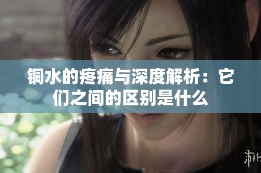 銅水的疼痛與深度解析：它們之間的區(qū)別是什么
