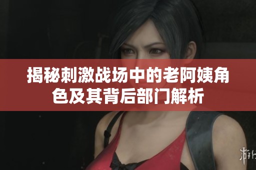 揭秘刺激戰(zhàn)場中的老阿姨角色及其背后部門解析